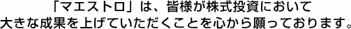 「マエストロ」は、皆様が株式投資において大きな成果を上げていただくことを心から願っております。