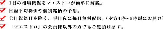 ・1日の相場概況をマエストロが簡単に解説。・日経平均株価や個別銘柄の予想。・土日祝祭日を除く、平日夜に毎日無料配信。（夕方4時～6時頃にお届け）・「マエストロ」の会員様以外の方でもご覧頂けます。