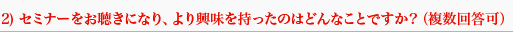 2) セミナーをお聴きになり、より興味を持ったのはどんなことですか？（複数回答可）