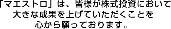 「マエストロ」は、皆様が株式投資において大きな成果を上げていただくことを心から願っております。