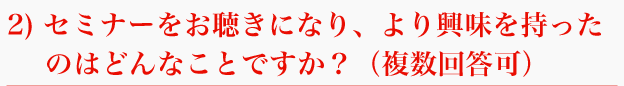 2) セミナーをお聴きになり、より興味を持ったのはどんなことですか？（複数回答可）